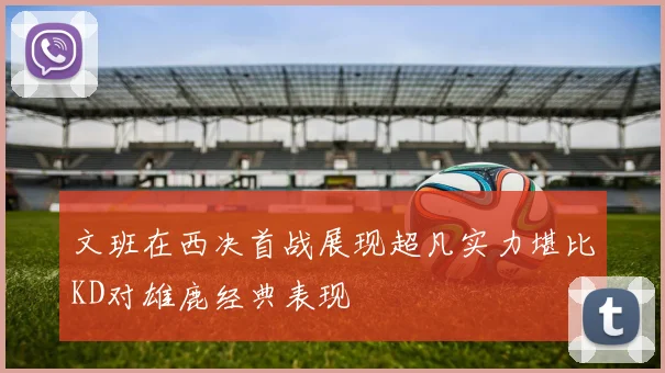 文班在西决首战展现超凡实力堪比KD对雄鹿经典表现