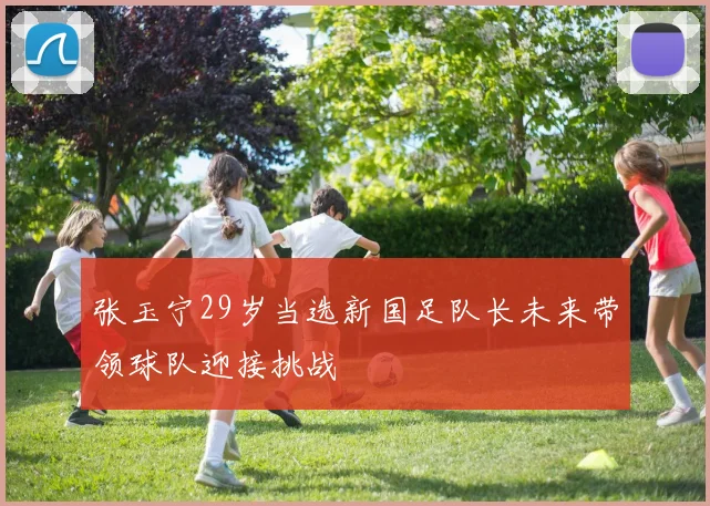 张玉宁29岁当选新国足队长未来带领球队迎接挑战