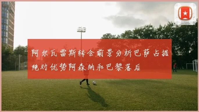 阿尔瓦雷斯转会前景分析巴萨占据绝对优势阿森纳和巴黎落后