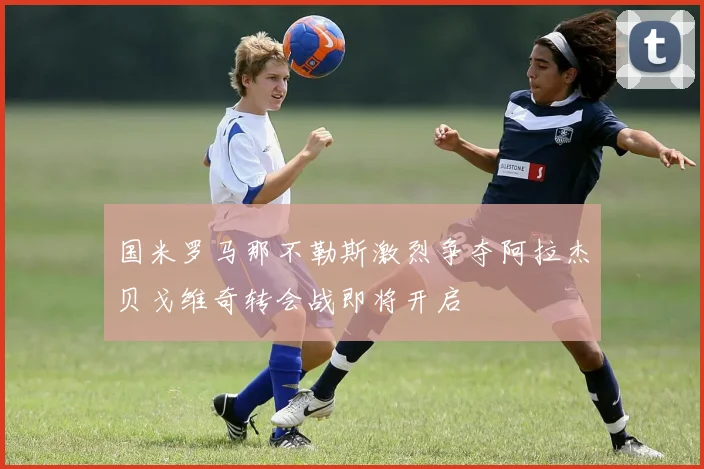 国米罗马那不勒斯激烈争夺阿拉杰贝戈维奇转会战即将开启