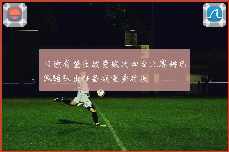 门迪有望出战曼城次回合比赛姆巴佩随队出征备战重要对决