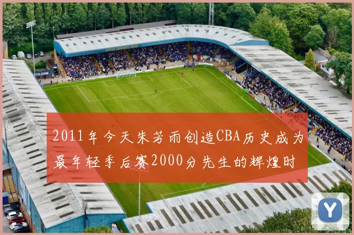 2011年今天朱芳雨创造CBA历史成为最年轻季后赛2000分先生的辉煌时刻