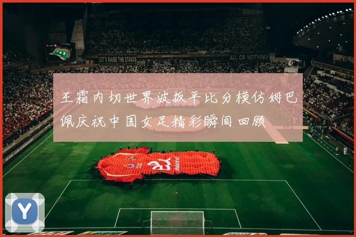 王霜内切世界波扳平比分模仿姆巴佩庆祝中国女足精彩瞬间回顾