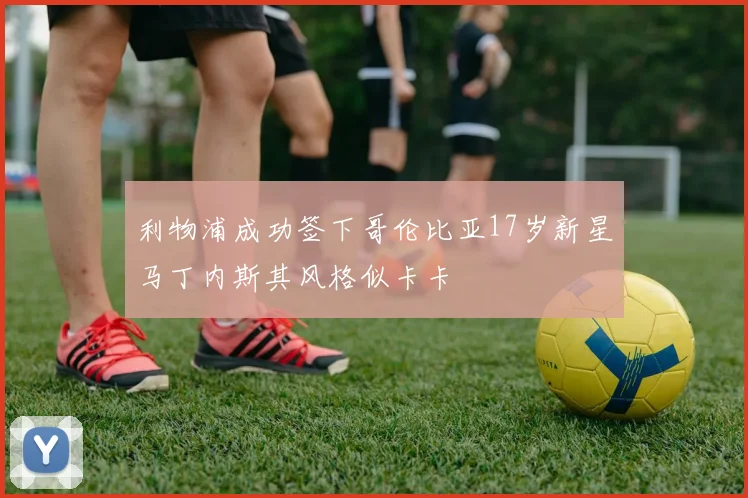 利物浦成功签下哥伦比亚17岁新星马丁内斯其风格似卡卡