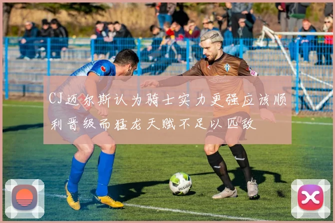 CJ迈尔斯认为骑士实力更强应该顺利晋级而猛龙天赋不足以匹敌