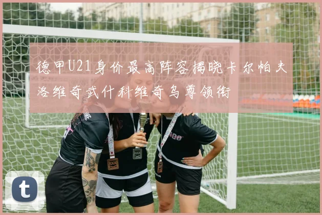 德甲U21身价最高阵容揭晓卡尔帕夫洛维奇武什科维奇乌尊领衔