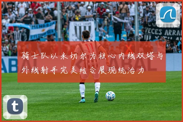 骑士队以米切尔为核心内线双塔与外线射手完美结合展现统治力