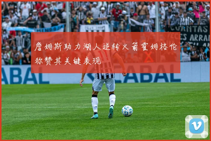 詹姆斯助力湖人逆转火箭霍姆格伦称赞其关键表现