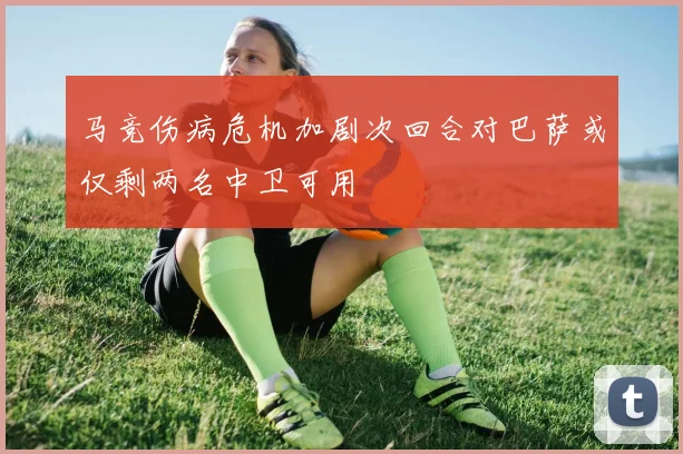 马竞伤病危机加剧次回合对巴萨或仅剩两名中卫可用