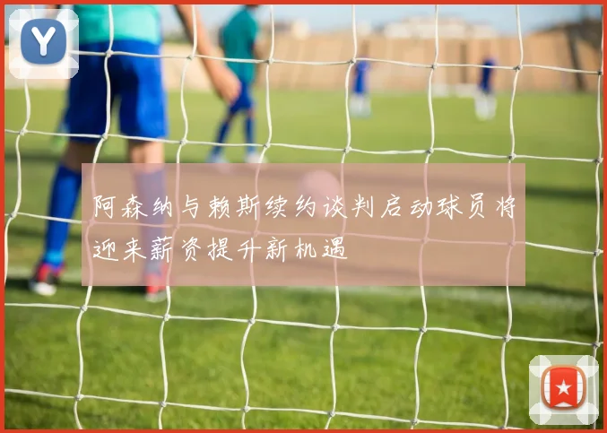 阿森纳与赖斯续约谈判启动球员将迎来薪资提升新机遇
