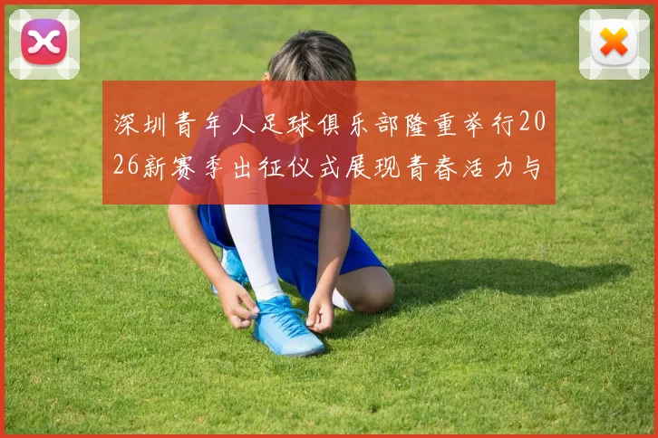 深圳青年人足球俱乐部隆重举行2026新赛季出征仪式展现青春活力与拼搏精神
