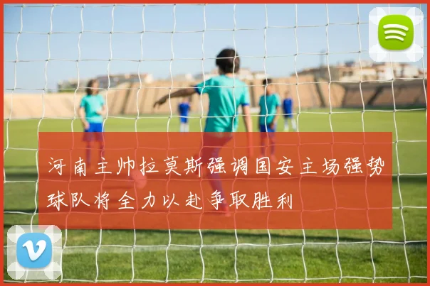 河南主帅拉莫斯强调国安主场强势球队将全力以赴争取胜利