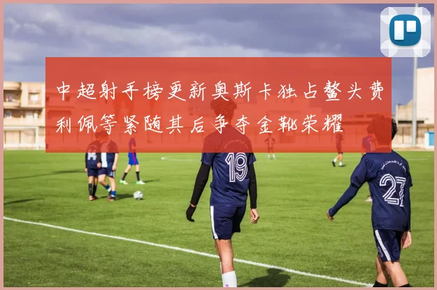 中超射手榜更新奥斯卡独占鳌头费利佩等紧随其后争夺金靴荣耀