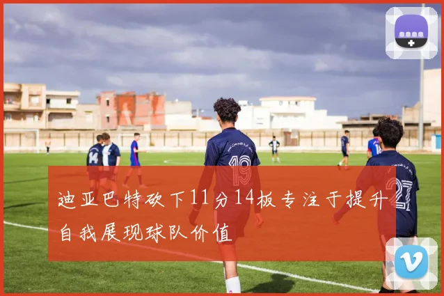 迪亚巴特砍下11分14板专注于提升自我展现球队价值
