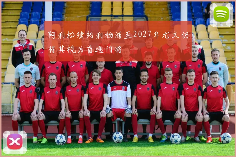 阿利松续约利物浦至2027年尤文仍将其视为首选门将
