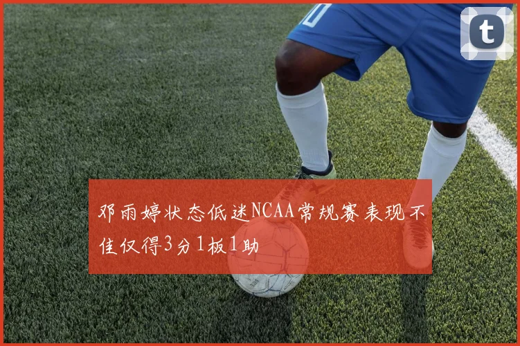 邓雨婷状态低迷NCAA常规赛表现不佳仅得3分1板1助